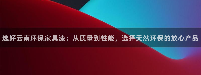杏宇官方测速：选好云南环保家具漆：从质量到性能，选择天然环保
